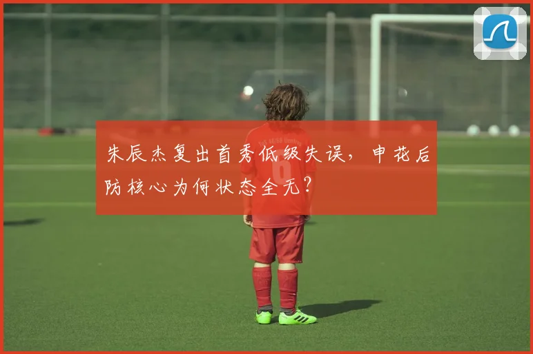 朱辰杰复出首秀低级失误,申花后防核心为何状态全无?