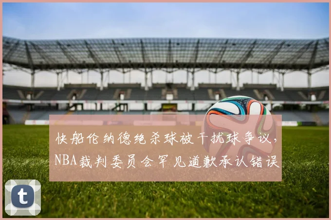 快船伦纳德绝杀球被干扰球争议，NBA裁判委员会罕见道歉承认错误