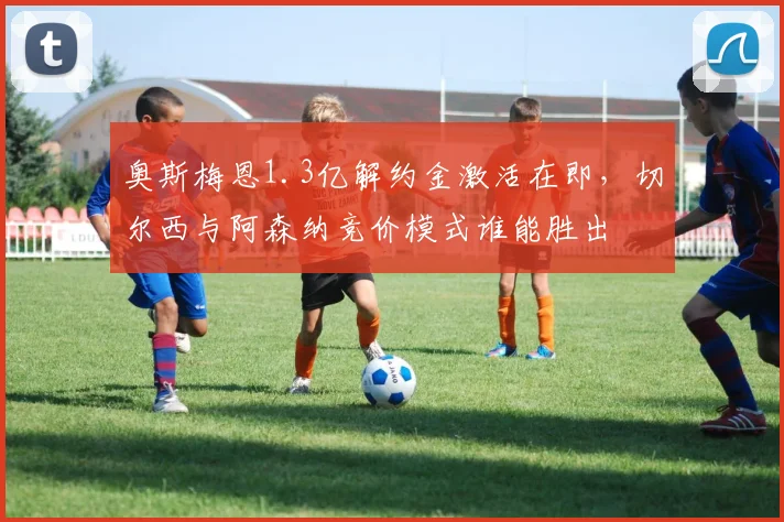 奥斯梅恩1.3亿解约金激活在即,切尔西与阿森纳竞价模式谁能胜出