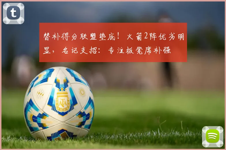 替补得分联盟垫底!火箭2阵优劣明显,名记支招:专注板凳席补强
